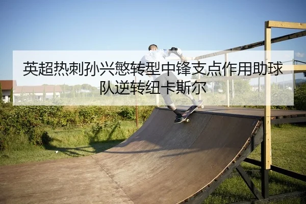 英超热刺孙兴慜转型中锋支点作用助球队逆转纽卡斯尔